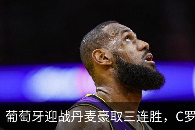葡萄牙迎战丹麦豪取三连胜，C罗争议未影响球队士气